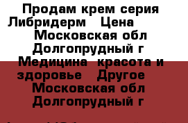 Продам крем серия Либридерм › Цена ­ 1 000 - Московская обл., Долгопрудный г. Медицина, красота и здоровье » Другое   . Московская обл.,Долгопрудный г.